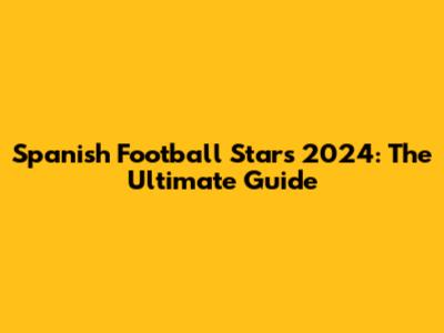 **Spanish Football Stars 2024: The Ultimate Guide**