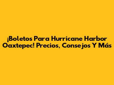 ¡Boletos Para Hurricane Harbor Oaxtepec! Precios, Consejos Y Más