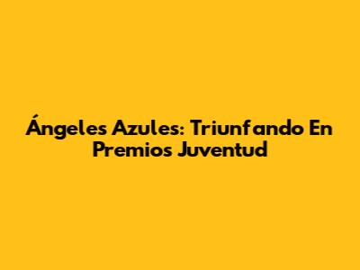 Ángeles Azules: Triunfando En Premios Juventud