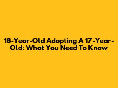18-Year-Old Adopting A 17-Year-Old: What You Need To Know