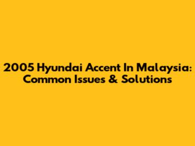 2005 Hyundai Accent In Malaysia: Common Issues & Solutions