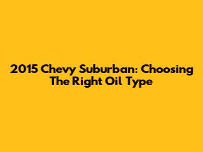 2015 Chevy Suburban: Choosing The Right Oil Type