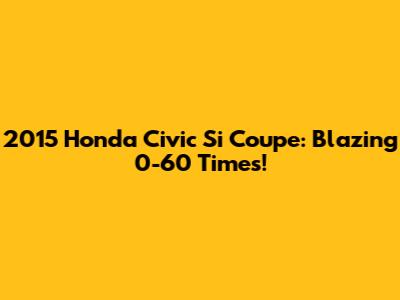 2015 Honda Civic Si Coupe: Blazing 0-60 Times!