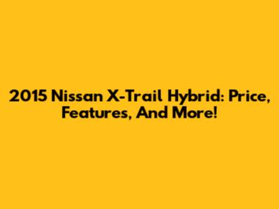2015 Nissan X-Trail Hybrid: Price, Features, And More!