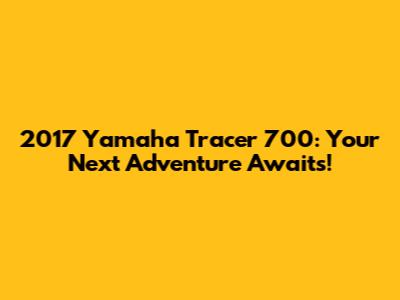 2017 Yamaha Tracer 700: Your Next Adventure Awaits!