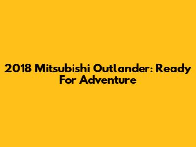 2018 Mitsubishi Outlander: Ready For Adventure