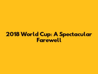 2018 World Cup: A Spectacular Farewell