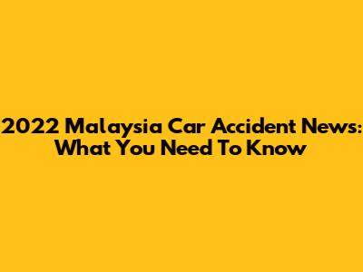 2022 Malaysia Car Accident News: What You Need To Know