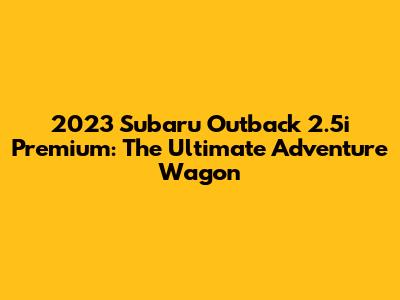 2023 Subaru Outback 2.5i Premium: The Ultimate Adventure Wagon