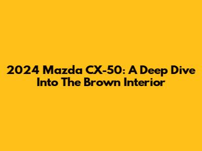 2024 Mazda CX-50: A Deep Dive Into The Brown Interior