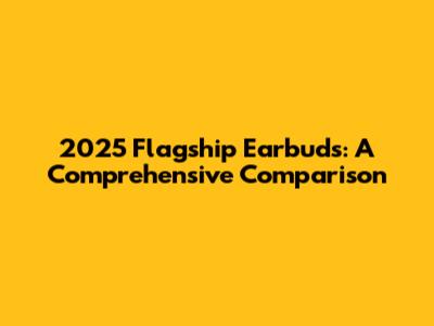 2025 Flagship Earbuds: A Comprehensive Comparison