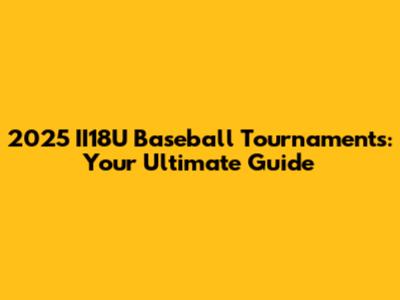2025 II18U Baseball Tournaments: Your Ultimate Guide