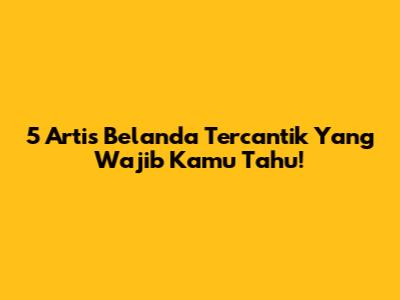 5 Artis Belanda Tercantik Yang Wajib Kamu Tahu!