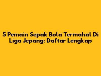 5 Pemain Sepak Bola Termahal Di Liga Jepang: Daftar Lengkap