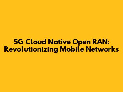 5G Cloud Native Open RAN: Revolutionizing Mobile Networks