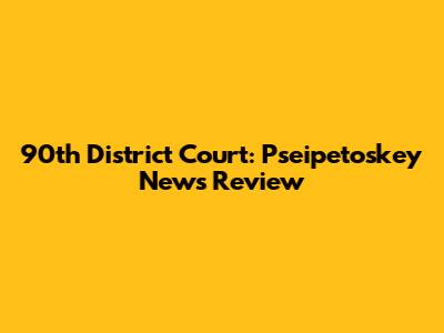 90th District Court: Pseipetoskey News Review
