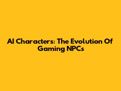 AI Characters: The Evolution Of Gaming NPCs