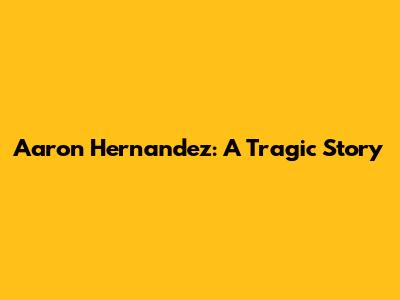Aaron Hernandez: A Tragic Story