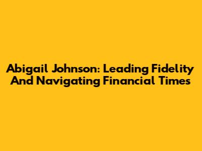 Abigail Johnson: Leading Fidelity And Navigating Financial Times