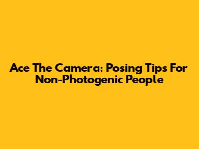 Ace The Camera: Posing Tips For Non-Photogenic People