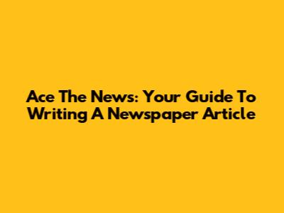 Ace The News: Your Guide To Writing A Newspaper Article