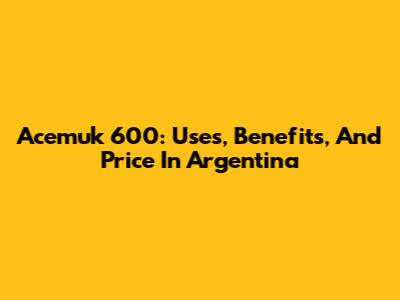 Acemuk 600: Uses, Benefits, And Price In Argentina