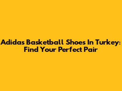 Adidas Basketball Shoes In Turkey: Find Your Perfect Pair