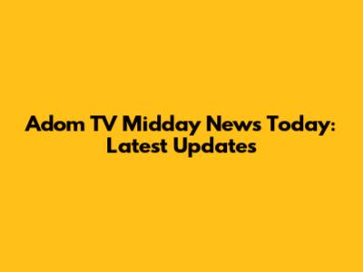 Adom TV Midday News Today: Latest Updates