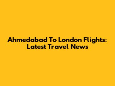 Ahmedabad To London Flights: Latest Travel News