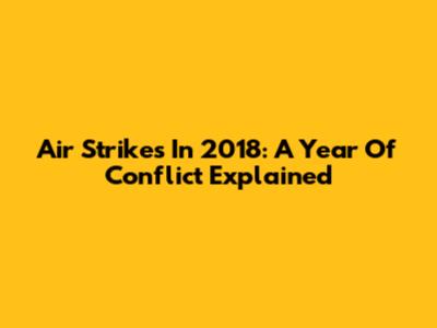 Air Strikes In 2018: A Year Of Conflict Explained
