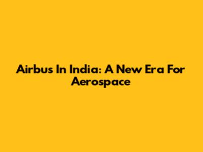 Airbus In India: A New Era For Aerospace