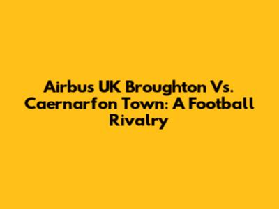 Airbus UK Broughton Vs. Caernarfon Town: A Football Rivalry