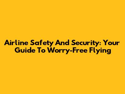 Airline Safety And Security: Your Guide To Worry-Free Flying