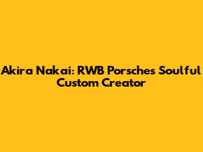 Akira Nakai: RWB Porsche's Soulful Custom Creator