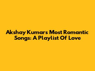 Akshay Kumar's Most Romantic Songs: A Playlist Of Love