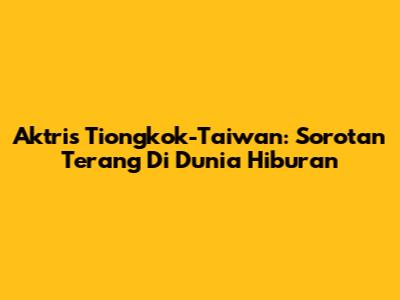 Aktris Tiongkok-Taiwan: Sorotan Terang Di Dunia Hiburan