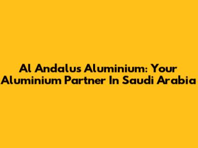 Al Andalus Aluminium: Your Aluminium Partner In Saudi Arabia