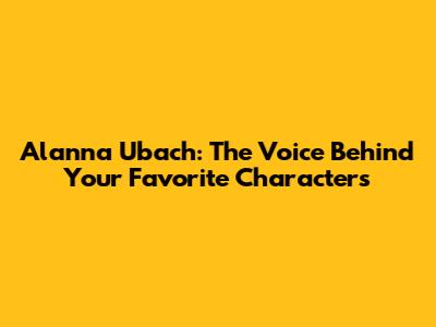 Alanna Ubach: The Voice Behind Your Favorite Characters