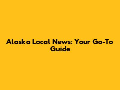 Alaska Local News: Your Go-To Guide