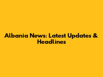 Albania News: Latest Updates & Headlines