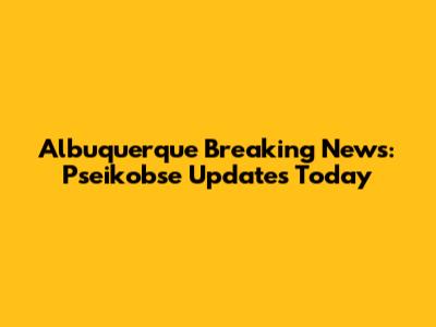 Albuquerque Breaking News: Pseikobse Updates Today