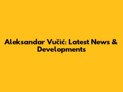 Aleksandar Vučić: Latest News & Developments