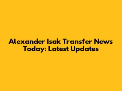 Alexander Isak Transfer News Today: Latest Updates