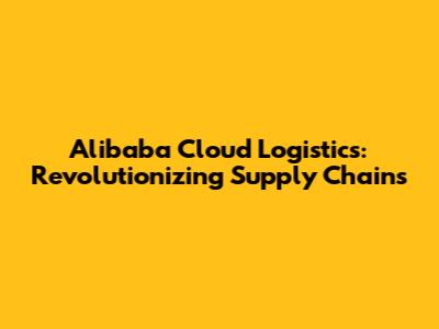 Alibaba Cloud Logistics: Revolutionizing Supply Chains