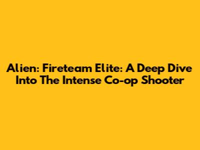 Alien: Fireteam Elite: A Deep Dive Into The Intense Co-op Shooter