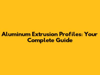 Aluminum Extrusion Profiles: Your Complete Guide