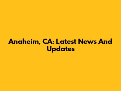 Anaheim, CA: Latest News And Updates