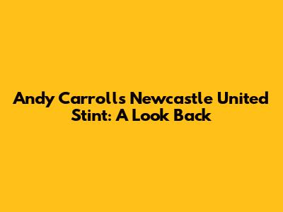 Andy Carroll's Newcastle United Stint: A Look Back