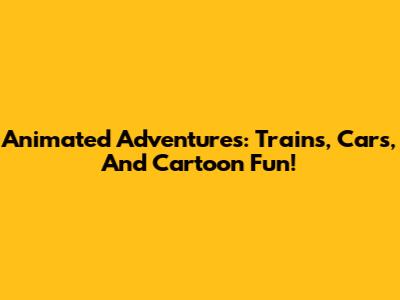 Animated Adventures: Trains, Cars, And Cartoon Fun!
