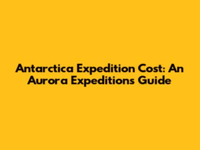 Antarctica Expedition Cost: An Aurora Expeditions Guide